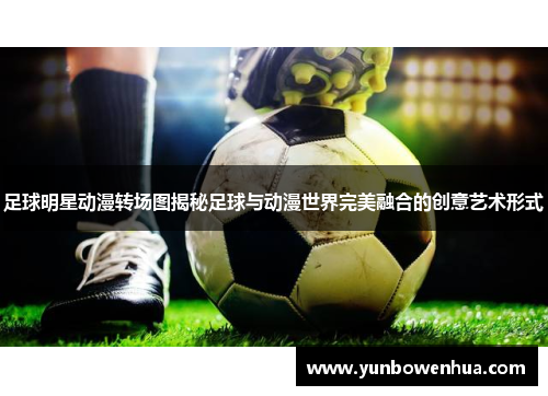 足球明星动漫转场图揭秘足球与动漫世界完美融合的创意艺术形式