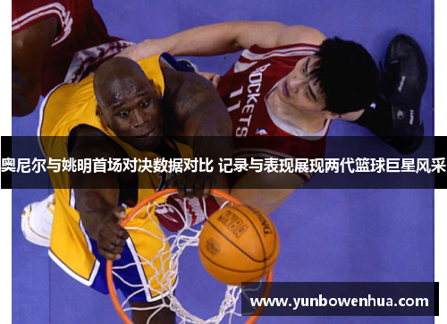 奥尼尔与姚明首场对决数据对比 记录与表现展现两代篮球巨星风采