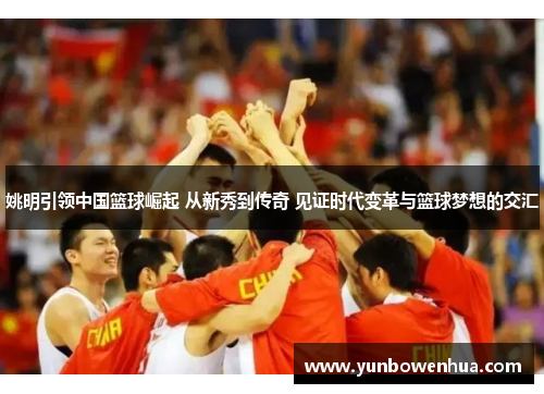 姚明引领中国篮球崛起 从新秀到传奇 见证时代变革与篮球梦想的交汇