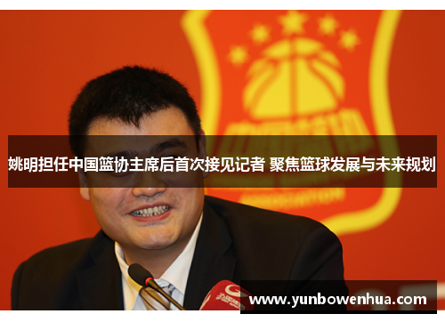 姚明担任中国篮协主席后首次接见记者 聚焦篮球发展与未来规划