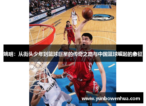 姚明：从街头少年到篮球巨星的传奇之路与中国篮球崛起的象征