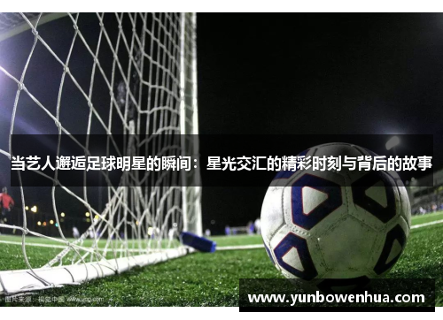 当艺人邂逅足球明星的瞬间：星光交汇的精彩时刻与背后的故事